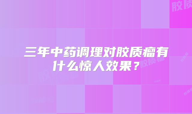 三年中药调理对胶质瘤有什么惊人效果？