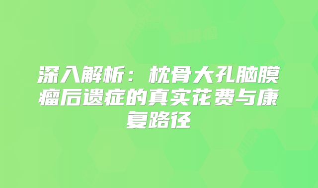 深入解析：枕骨大孔脑膜瘤后遗症的真实花费与康复路径