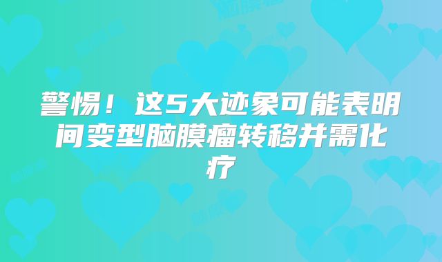 警惕！这5大迹象可能表明间变型脑膜瘤转移并需化疗