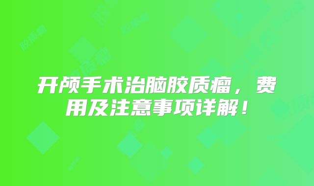 开颅手术治脑胶质瘤，费用及注意事项详解！