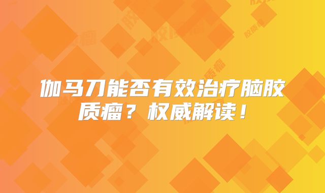 伽马刀能否有效治疗脑胶质瘤？权威解读！