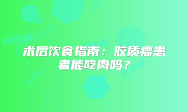 术后饮食指南：胶质瘤患者能吃肉吗？