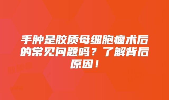 手肿是胶质母细胞瘤术后的常见问题吗？了解背后原因！