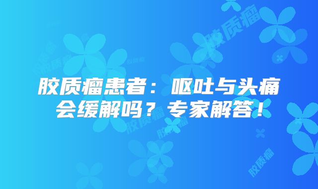 胶质瘤患者：呕吐与头痛会缓解吗？专家解答！