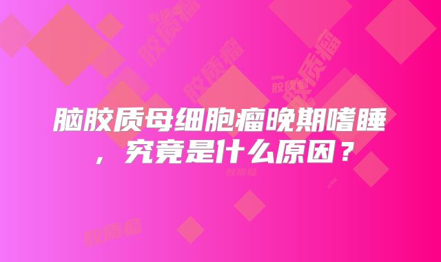 脑胶质母细胞瘤晚期嗜睡，究竟是什么原因？