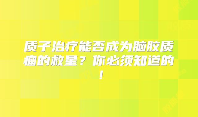 质子治疗能否成为脑胶质瘤的救星？你必须知道的！