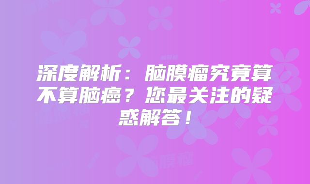 深度解析：脑膜瘤究竟算不算脑癌？您最关注的疑惑解答！
