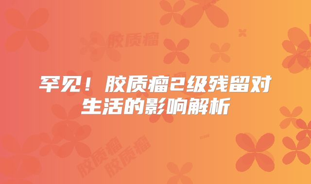 罕见！胶质瘤2级残留对生活的影响解析