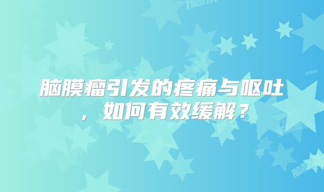 脑膜瘤引发的疼痛与呕吐，如何有效缓解？