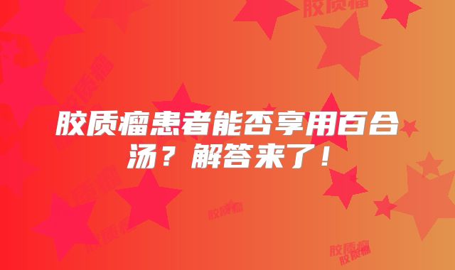 胶质瘤患者能否享用百合汤？解答来了！