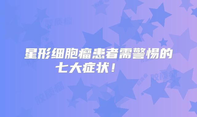 星形细胞瘤患者需警惕的七大症状！  