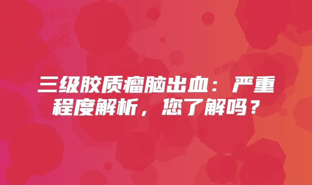 三级胶质瘤脑出血：严重程度解析，您了解吗？