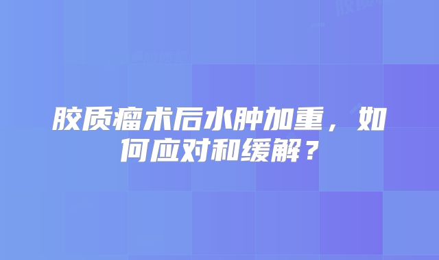 胶质瘤术后水肿加重，如何应对和缓解？