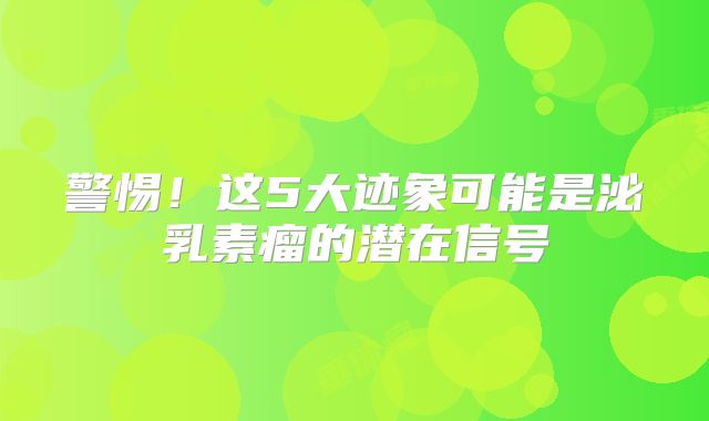 警惕！这5大迹象可能是泌乳素瘤的潜在信号