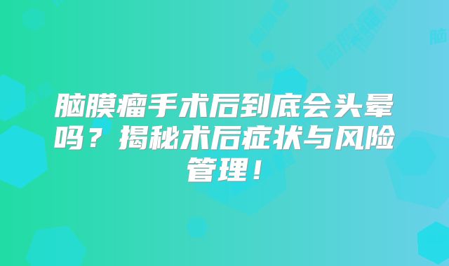脑膜瘤手术后到底会头晕吗？揭秘术后症状与风险管理！