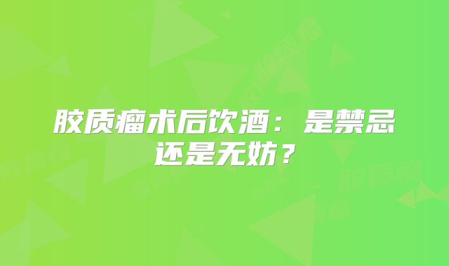 胶质瘤术后饮酒：是禁忌还是无妨？