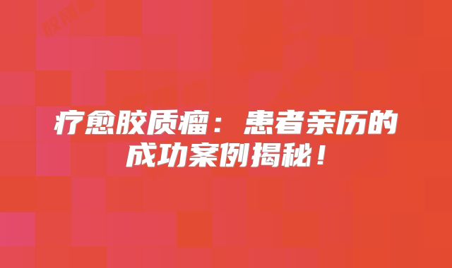 疗愈胶质瘤：患者亲历的成功案例揭秘！