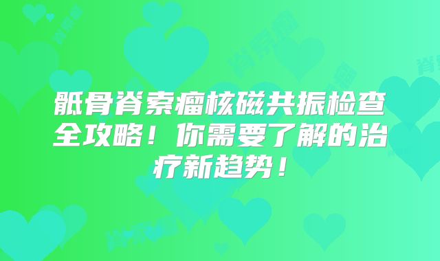 骶骨脊索瘤核磁共振检查全攻略！你需要了解的治疗新趋势！