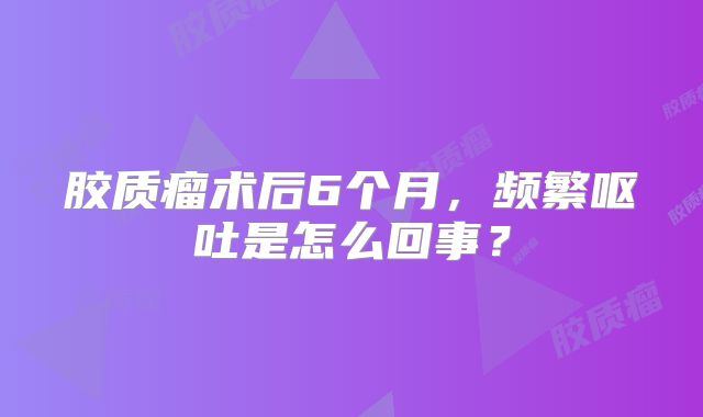 胶质瘤术后6个月，频繁呕吐是怎么回事？