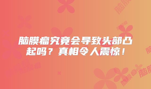 脑膜瘤究竟会导致头部凸起吗？真相令人震惊！