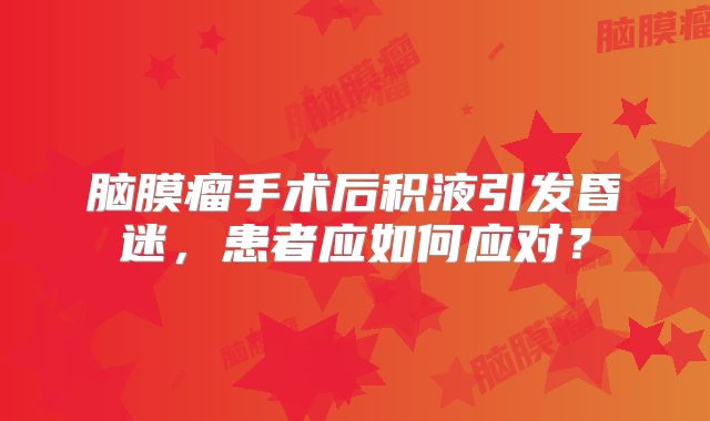 脑膜瘤手术后积液引发昏迷，患者应如何应对？