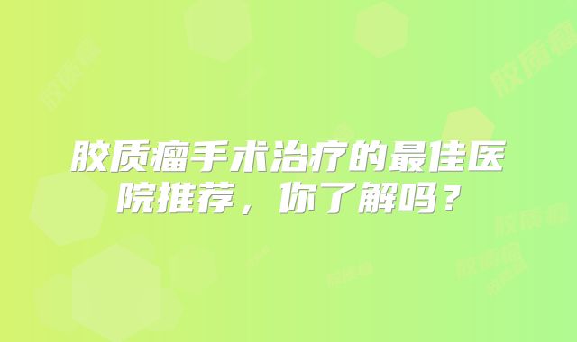 胶质瘤手术治疗的最佳医院推荐，你了解吗？