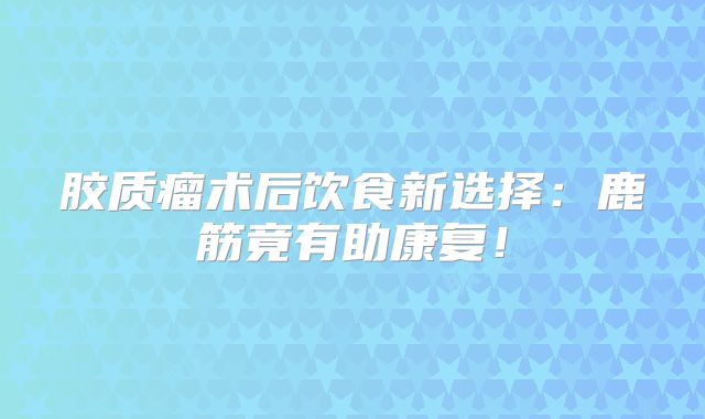 胶质瘤术后饮食新选择：鹿筋竟有助康复！