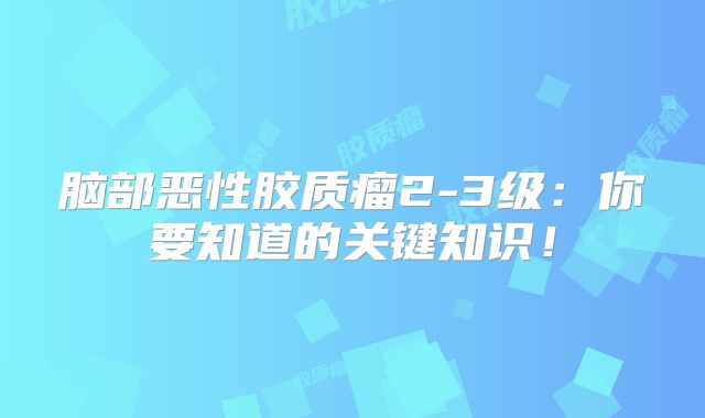 脑部恶性胶质瘤2-3级：你要知道的关键知识！