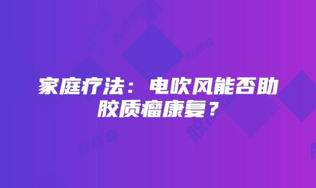 家庭疗法：电吹风能否助胶质瘤康复？