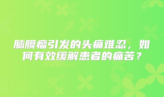 脑膜瘤引发的头痛难忍，如何有效缓解患者的痛苦？