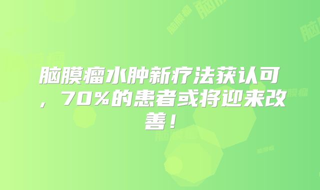 脑膜瘤水肿新疗法获认可，70%的患者或将迎来改善！