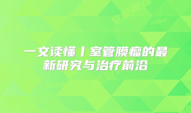 一文读懂丨室管膜瘤的最新研究与治疗前沿