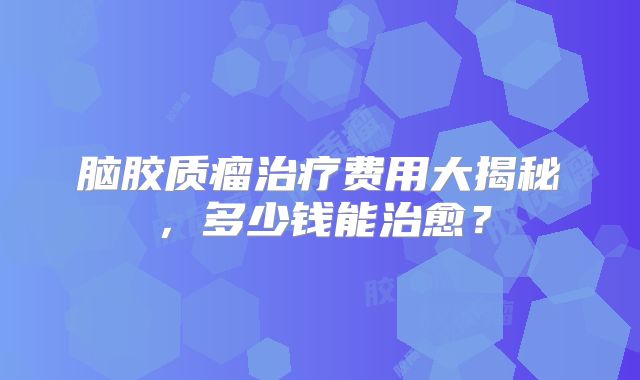 脑胶质瘤治疗费用大揭秘，多少钱能治愈？