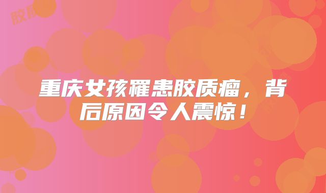 重庆女孩罹患胶质瘤，背后原因令人震惊！