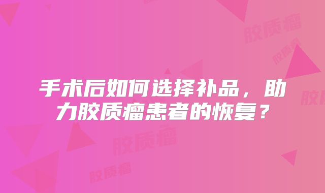 手术后如何选择补品，助力胶质瘤患者的恢复？