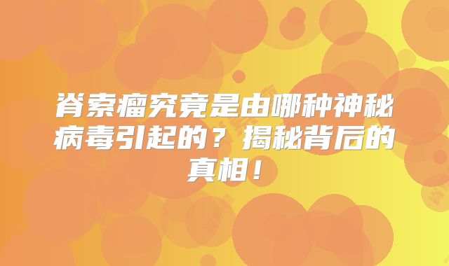 脊索瘤究竟是由哪种神秘病毒引起的？揭秘背后的真相！