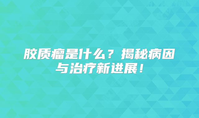 胶质瘤是什么？揭秘病因与治疗新进展！
