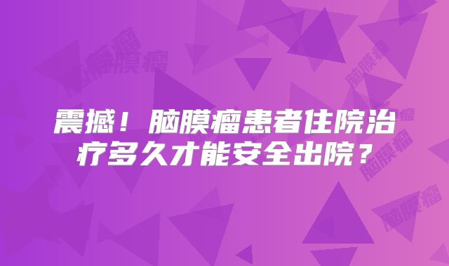 震撼！脑膜瘤患者住院治疗多久才能安全出院？