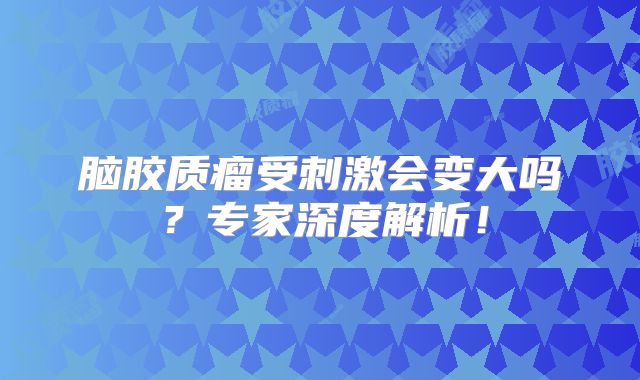 脑胶质瘤受刺激会变大吗？专家深度解析！