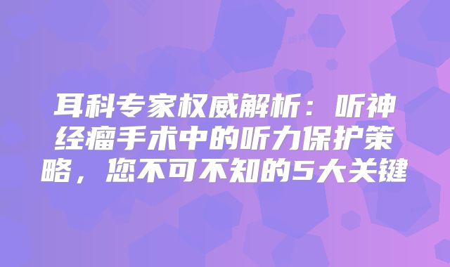 耳科专家权威解析：听神经瘤手术中的听力保护策略，您不可不知的5大关键