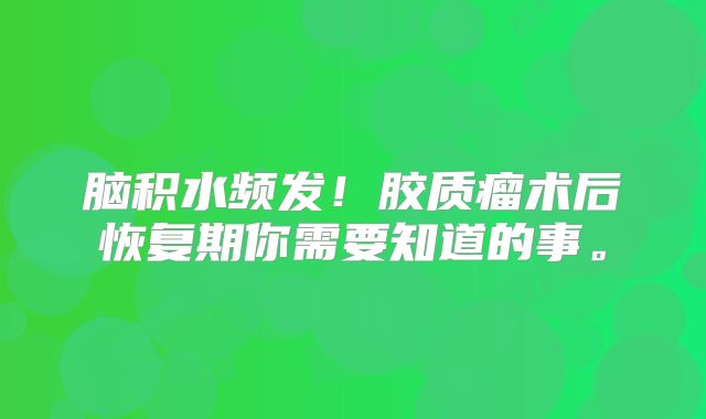 脑积水频发！胶质瘤术后恢复期你需要知道的事。