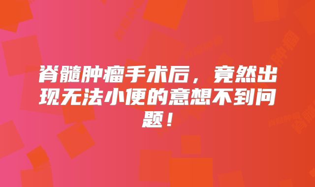 脊髓肿瘤手术后，竟然出现无法小便的意想不到问题！