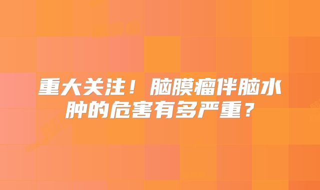 重大关注！脑膜瘤伴脑水肿的危害有多严重？