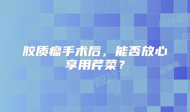 胶质瘤手术后，能否放心享用芹菜？