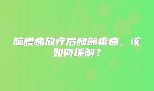 脑膜瘤放疗后腿部疼痛，该如何缓解？