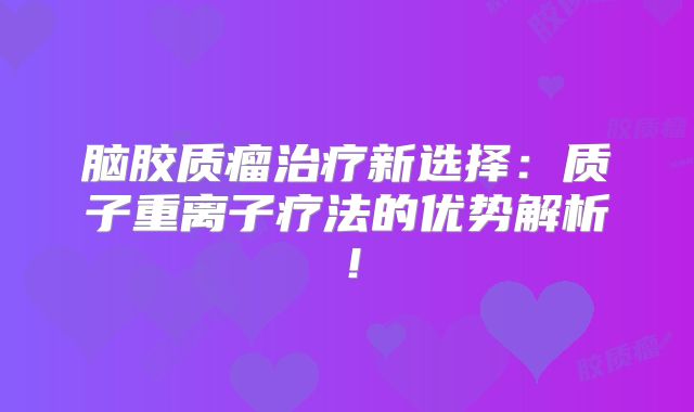 脑胶质瘤治疗新选择：质子重离子疗法的优势解析！