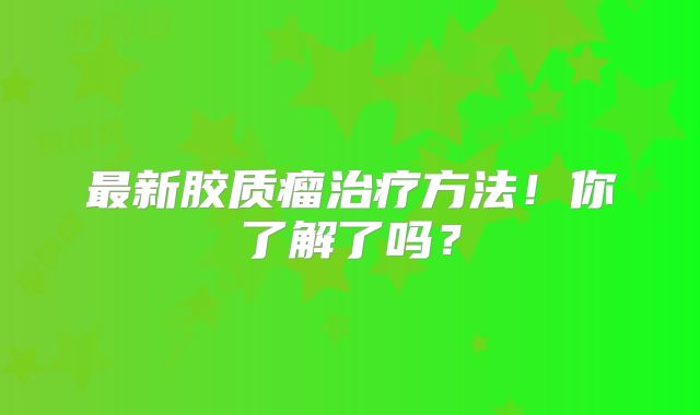 最新胶质瘤治疗方法！你了解了吗？