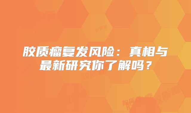 胶质瘤复发风险：真相与最新研究你了解吗？