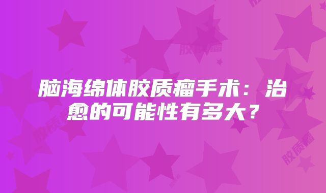 脑海绵体胶质瘤手术：治愈的可能性有多大？