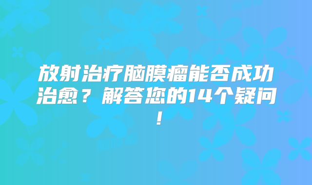 放射治疗脑膜瘤能否成功治愈？解答您的14个疑问！